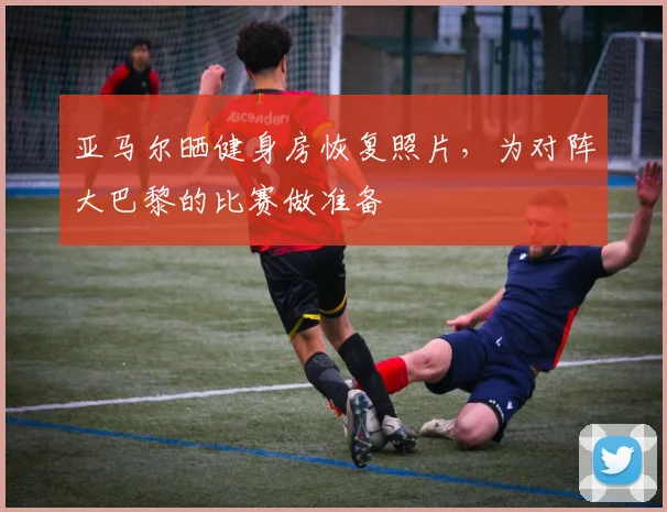 亚马尔晒健身房恢复照片，为对阵大巴黎的比赛做准备